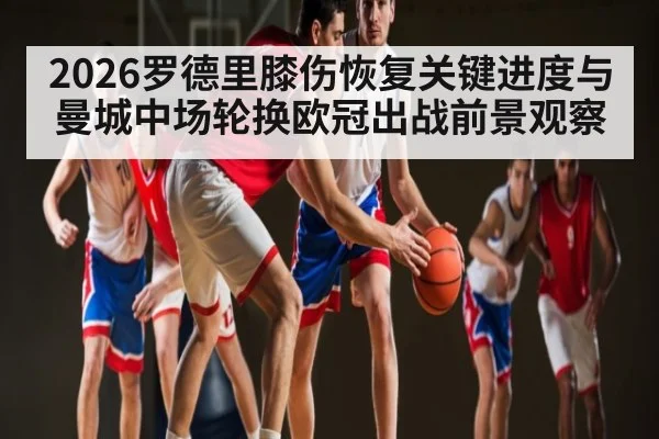 2026罗德里膝伤恢复关键进度与曼城中场轮换欧冠出战前景观察